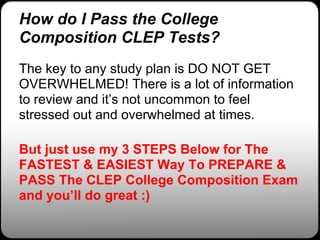 How do I Pass the College
Composition CLEP Tests?
The key to any study plan is DO NOT GET
OVERWHELMED! There is a lot of information
to review and it’s not uncommon to feel
stressed out and overwhelmed at times.

But just use my 3 STEPS Below for The
FASTEST & EASIEST Way To PREPARE &
PASS The CLEP College Composition Exam
and you’ll do great :)
 