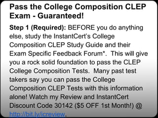 Pass the College Composition CLEP
Exam - Guaranteed!
Step 1 (Required): BEFORE you do anything
else, study the InstantCert’s College
Composition CLEP Study Guide and their
Exam Specific Feedback Forum*. This will give
you a rock solid foundation to pass the CLEP
College Composition Tests. Many past test
takers say you can pass the College
Composition CLEP Tests with this information
alone! Watch my Review and InstantCert
Discount Code 30142 ($5 OFF 1st Month!) @
http://bit.ly/icreview.
 