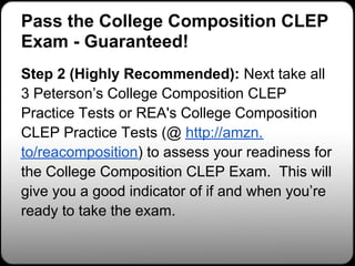 Pass the College Composition CLEP
Exam - Guaranteed!
Step 2 (Highly Recommended): Next take all
3 Peterson’s College Composition CLEP
Practice Tests or REA's College Composition
CLEP Practice Tests (@ http://amzn.
to/reacomposition) to assess your readiness for
the College Composition CLEP Exam. This will
give you a good indicator of if and when you’re
ready to take the exam.
 