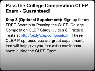 Pass the College Composition CLEP
Exam - Guaranteed!
Step 3 (Optional Supplement): Sign-up for my
FREE Secrets to Passing the CLEP: College
Composition CLEP Study Guides & Practice
Tests at http://bit.ly/clepcomposition. These
CLEP Prep resources are great supplements
that will help give you that extra confidence
boast during the CLEP Exam.
 