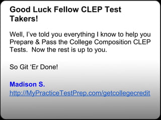 Good Luck Fellow CLEP Test
Takers!
Well, I’ve told you everything I know to help you
Prepare & Pass the College Composition CLEP
Tests. Now the rest is up to you.

So Git ‘Er Done!

Madison S.
http://MyPracticeTestPrep.com/getcollegecredit
 