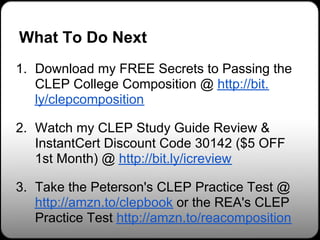 What To Do Next
1. Download my FREE Secrets to Passing the
   CLEP College Composition @ http://bit.
   ly/clepcomposition

2. Watch my CLEP Study Guide Review &
   InstantCert Discount Code 30142 ($5 OFF
   1st Month) @ http://bit.ly/icreview

3. Take the Peterson's CLEP Practice Test @
   http://amzn.to/clepbook or the REA's CLEP
   Practice Test http://amzn.to/reacomposition
 