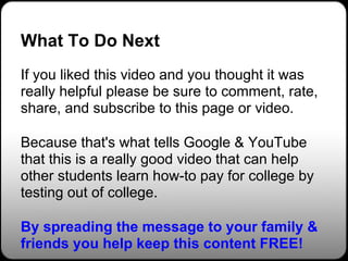 What To Do Next
If you liked this video and you thought it was
really helpful please be sure to comment, rate,
share, and subscribe to this page or video.

Because that's what tells Google & YouTube
that this is a really good video that can help
other students learn how-to pay for college by
testing out of college.

By spreading the message to your family &
friends you help keep this content FREE!
 