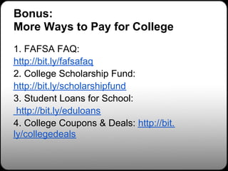 Bonus:
More Ways to Pay for College
1. FAFSA FAQ:
http://bit.ly/fafsafaq
2. College Scholarship Fund:
http://bit.ly/scholarshipfund
3. Student Loans for School:
 http://bit.ly/eduloans
4. College Coupons & Deals: http://bit.
ly/collegedeals
 