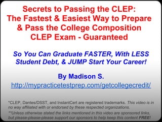 Secrets to Passing the CLEP:
The Fastest & Easiest Way to Prepare
  & Pass the College Composition
      CLEP Exam - Guaranteed

  So You Can Graduate FASTER, With LESS
   Student Debt, & JUMP Start Your Career!

                 By Madison S.
 http://mypracticetestprep.com/getcollegecredit/

*CLEP, Dantes/DSST, and InstantCert are registered trademarks. This video is in
no way affiliated with or endorsed by these respected organizations.
**Unless otherwise stated the links mentioned in this video are sponsored links,
but please-please-please support our sponsors to help keep this content FREE!
 