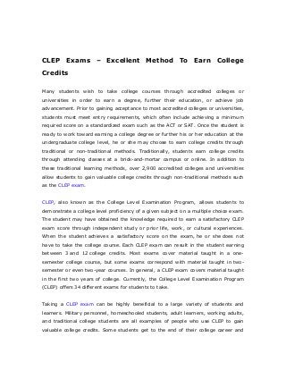 CLEP Exams – Excellent Method To Earn College
Credits
Many students wish to take college courses through accredited colleges or
universities in order to earn a degree, further their education, or achieve job
advancement. Prior to gaining acceptance to most accredited colleges or universities,
students must meet entry requirements, which often include achieving a minimum
required score on a standardized exam such as the ACT or SAT. Once the student is
ready to work toward earning a college degree or further his or her education at the
undergraduate college level, he or she may choose to earn college credits through
traditional or non-traditional methods. Traditionally, students earn college credits
through attending classes at a brick-and-mortar campus or online. In addition to
these traditional learning methods, over 2,900 accredited colleges and universities
allow students to gain valuable college credits through non-traditional methods such
as the CLEP exam.
CLEP, also known as the College Level Examination Program, allows students to
demonstrate a college level proficiency of a given subject on a multiple choice exam.
The student may have obtained the knowledge required to earn a satisfactory CLEP
exam score through independent study or prior life, work, or cultural experiences.
When the student achieves a satisfactory score on the exam, he or she does not
have to take the college course. Each CLEP exam can result in the student earning
between 3 and 12 college credits. Most exams cover material taught in a one-
semester college course, but some exams correspond with material taught in two-
semester or even two-year courses. In general, a CLEP exam covers material taught
in the first two years of college. Currently, the College Level Examination Program
(CLEP) offers 34 different exams for students to take.
Taking a CLEP exam can be highly beneficial to a large variety of students and
learners. Military personnel, homeschooled students, adult learners, working adults,
and traditional college students are all examples of people who use CLEP to gain
valuable college credits. Some students get to the end of their college career and
 