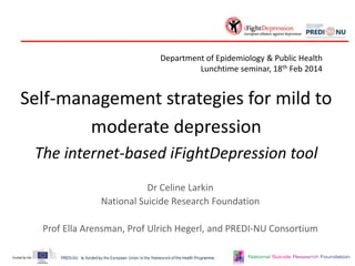 Department of Epidemiology & Public Health
Lunchtime seminar, 18th Feb 2014

Self-management strategies for mild to
moderate depression
The internet-based iFightDepression tool
Dr Celine Larkin
National Suicide Research Foundation
Prof Ella Arensman, Prof Ulrich Hegerl, and PREDI-NU Consortium

 