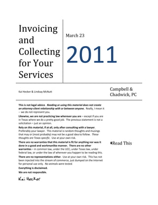 Invoicing
                                        March 23
and
Collecting
for Your                                2011
Services
Kai Hecker & Lindsay McNutt
                                                                            Campbell &
                                                                            Chadwick, PC

This is not legal advice. Reading or using this material does not create
an attorney-client relationship with or between anyone. Really, I mean it
-- we do not represent you.
Likewise, we are not practicing law wherever you are – except if you are
in Texas where we do a pretty good job. The previous statement is not a
solicitation – just an opinion.
Rely on this material, if at all, only after consulting with a lawyer.
Preferably your lawyer. This material is random thoughts and musings
that may or (most probably) may not be a good idea to follow. These
thoughts are Texas specific. Use at your own risk.
There are no warranties that this material is fit for anything nor was it
done in a good and workmanlike manner. There are no other
                                                                            Read This
warranties – in common law, under the UCC, under Texas law, under
federal law, or under the law of wherever you happen to be reading this.
There are no representations either. Use at your own risk. This has not
been injected into the stream of commerce, just dumped on the Internet
for personal use only. No animals were tested.
Everything is disclaimed.
We are not responsible.

Kai Hecker
 
