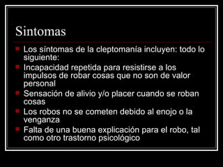 Sintomas Los síntomas de la cleptomanía incluyen: todo lo siguiente:  Incapacidad repetida para resistirse a los impulsos de robar cosas que no son de valor personal  Sensación de alivio y/o placer cuando se roban cosas  Los robos no se cometen debido al enojo o la venganza  Falta de una buena explicación para el robo, tal como otro trastorno psicológico  