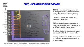 CLEQ - SCRATCH BOOKS REVIEWER
CLEQ is the core of a systems for
making interactive books reviews
using Scratch and MakeyMakey
CLEQ is a DIY tablet, made with
recovered materials.
CLEQ has eight open contacts in
different positions, each connected to
a different MakeyMakey input
The book to be reviewed must have a
conductive label on the rear side
Putting the book on the tablet causes
the closure of the specific contact to
Makey Makey
up
down
left
right
space
W
A
S
earth
Makey
Makey
inputs
open
contatcs
You define the relation between CLEQ contacts and Makey Makey inputs
1
2
3
4
5
6
7
8
 