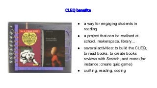 CLEQ benefits
● a way for engaging students in
reading
● a project that can be realised at
school, makerspace, library...
● several activities: to build the CLEQ,
to read books, to create books
reviews with Scratch, and more (for
instance: create quiz game)
● crafting, reading, coding
 