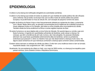EPIDEMIOLOGIA
A cólera é uma doença de notificação obrigatória às autoridades sanitárias.
A cólera é uma doença que existe em todos os países em que medidas de saúde pública não são eficazes
     para a eliminar. Ela já existiu na Europa mas com os altos níveis de saúde pública dos países
     europeus, foi já eliminada no início do século XX, com exceção de pequeno número de casos.
A região da América do Norte é hoje a mais frequentemente afetada por epidemias de cólera, juntamente
     com o Brasil. Neste último país, as grandes concentrações pouco higiênicas de multidões durante os
     rituais religiosos hindus no rio Ganges, são todos os anos ocasião para nova epidemia do vibrião.
     Também existe de forma endêmica na África e outras regiões tropicais da Ásia.
Os seres humanos e os seus dejetos são a única fonte de infecção. Só quando água ou comida, suja com
    fezes humanas, é ingerida em quantidades suficientes de bactérias, pode causar a doença. As
    crianças, que têm a tendência de pôr tudo na boca, são mais atingidas. As pessoas infectadas
    eliminam nas suas fezes quantidades extremamente altas de bactérias, sendo os portadores
    (indivíduos que possuem o víbrio no intestino mas que não desenvolvem a doença) muito raros. Há
    alguns casos raríssimos em que indivíduos contraíram a doença após comerem ostras contaminadas.
Existem vários serovars ou estirpes de vibrião da cólera. O eltor tem uma virulência menor e tem se tornado
     importante desde o seu surgimento em 1961, na Arábia.
Atualmente, há uma epidemia de cólera no Haiti, com mais de 3000 mortos, e a doença já se espalhou para
     países vizinhos, como Estados Unidos e República Dominicana.
 