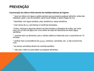 PREVENÇÃO
A prevenção da cólera é feita através de medidas básicas de higiene:
    * lavar as mãos com água e sabão sempre que se prepara qualquer alimento, antes das
    refeições, após o uso do sanitário, após trocar fraldas, e após chegar da rua;
    * desinfetar, com água sanitária, pias, lavatórios e vasos sanitários;
    * usar sacos de lixo nas lixeiras e mantê-las tampadas;
    * frutas, verduras e legumes devem ser bem lavados e deixados de molho, por meia
    hora, em um litro de água com uma colher de sopa de hipoclorito de sódio (água
    sanitária);
    * cozinhar bem os alimentos, pois o vibrião colérico é destruído com o cozimento em 15
    minutos;
    * verificar bem a procedência de peixes, mariscos, camarões, etc., e não consumi-los
    crus;
    * as carnes vermelhas devem ter controle sanitário;
    * não usar o leite cru para beber ou preparar alimentos;
 