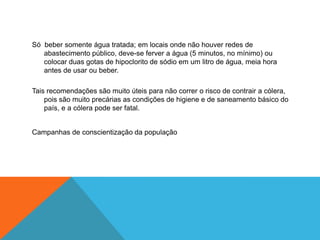 Só beber somente água tratada; em locais onde não houver redes de
   abastecimento público, deve-se ferver a água (5 minutos, no mínimo) ou
   colocar duas gotas de hipoclorito de sódio em um litro de água, meia hora
   antes de usar ou beber.

Tais recomendações são muito úteis para não correr o risco de contrair a cólera,
    pois são muito precárias as condições de higiene e de saneamento básico do
    país, e a cólera pode ser fatal.


Campanhas de conscientização da população
 