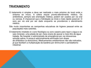TRATAMENTO
O tratamento é simples e deve ser realizado o mais próximo do local onde o
    sintoma se inicou. A cólera requer pronto-atendimento médico. Os
    antibióticos, sempre sob orientação médica, podem ser usados por via oral
    ou venosa. É impossível que a hidratação se inicie o mais rápido possível. O
    soro por via oral por ser dado enquanto se providencia o atendimento
    médico.
São muito importantes as campanhas educativas de higiene pessoal entre as
   populações mais carentes.
O tratamento imediato é o soro fisiológico ou soro caseiro para repor a água e os
    sais minerais: uma pitada de sal, meia xícara de açúcar e meio litro de água
    tratada. No hospital, é administrado de emergência por via intravenosa
    solução salina. A causa é adicionalmente eliminada com doses
    de antibiótico (a doxiciclina). Medicamentos antidiarreicos não são indicados,
    já que facilitam a multiplicação da bactéria por diminuírem o peristaltismo
    intestinal.
 