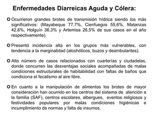 Enfermedades Diarreicas Aguda y Cólera:
 Ocurrieron grandes brotes de transmisión hídrica siendo los más
significativos: (Mayabeque 77,7%, Cienfuegos 55,6%, Matanzas
42,6%, Holguín 36,3% y Artemisa 26,5% de sus casos en el año
respectivamente).
 Presentó incidencia alta en los grupos más vulnerables, con
tendencia a la marginalidad (alcohólicos, buzos y deambulantes).
 Alto número de casos relacionados con cuarterías y ciudadelas,
donde concurren las desventajas sociales acompañadas de malas
condiciones estructurales de habitabilidad con faltas de baños que
condiciona el fecalismo al aire libre.
 En cuanto a la manipulación de alimentos los brotes de mayor
consideración han ocurrido en los centros del sistema de atención a
la familia (SAF), centros escolares, albergues, eventos religiosos y
festividades populares por malas condiciones higiénicas e
incumplimiento de normas y falta de insumos.
 