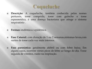  Descrição: A coqueluche, também conhecida pelos nomes
pertussis, tosse comprida, tosse com guincho e tosse
espasmódica, é uma doença bacteriana que atinge o sistema
respiratório .
 Formas: endêmica e epidêmica.
 Fase Catarral: com duração de 1 ou 2 semanas,sintomas leves,com
surtos de tosse cada vez mais intensos.
 Fase paroxística: geralmente afebril ou com febre baixa. Em
alguns casos, ocorrem vários picos de febre ao longo do dia. Tosse
seguida de vômitos, ruído na respiração.
 