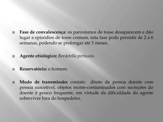  Fase de convalescença: os paroxismos de tosse desaparecem e dão
lugar a episódios de tosse comum, esta fase pode persistir de 2 a 6
semanas, podendo se prolongar até 3 meses.
 Agente etiológico: Bordetella pertussis.
 Reservatório: o homem.
 Modo de transmissão: contato direto de pessoa doente com
pessoa suscetível, objetos recém-contaminados com secreções do
doente é pouco frequente, em virtude da dificuldade do agente
sobreviver fora do hospedeiro.
 