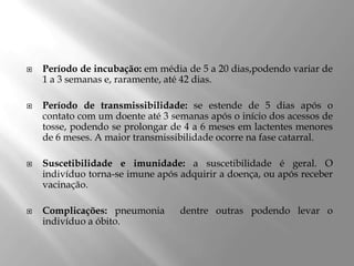  Período de incubação: em média de 5 a 20 dias,podendo variar de
1 a 3 semanas e, raramente, até 42 dias.
 Período de transmissibilidade: se estende de 5 dias após o
contato com um doente até 3 semanas após o início dos acessos de
tosse, podendo se prolongar de 4 a 6 meses em lactentes menores
de 6 meses. A maior transmissibilidade ocorre na fase catarral.
 Suscetibilidade e imunidade: a suscetibilidade é geral. O
indivíduo torna-se imune após adquirir a doença, ou após receber
vacinação.
 Complicações: pneumonia dentre outras podendo levar o
indivíduo a óbito.
 