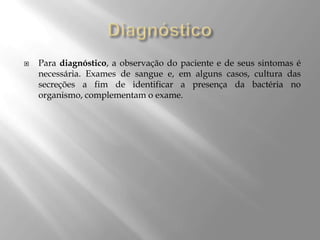  Para diagnóstico, a observação do paciente e de seus sintomas é
necessária. Exames de sangue e, em alguns casos, cultura das
secreções a fim de identificar a presença da bactéria no
organismo, complementam o exame.
 