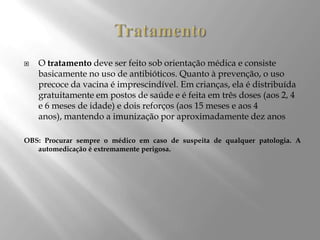  O tratamento deve ser feito sob orientação médica e consiste
basicamente no uso de antibióticos. Quanto à prevenção, o uso
precoce da vacina é imprescindível. Em crianças, ela é distribuída
gratuitamente em postos de saúde e é feita em três doses (aos 2, 4
e 6 meses de idade) e dois reforços (aos 15 meses e aos 4
anos), mantendo a imunização por aproximadamente dez anos
OBS: Procurar sempre o médico em caso de suspeita de qualquer patologia. A
automedicação é extremamente perigosa.
 
