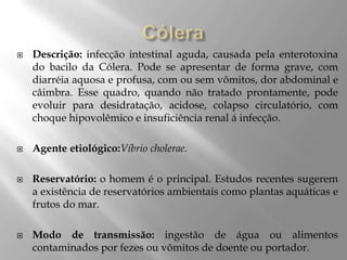  Descrição: infecção intestinal aguda, causada pela enterotoxina
do bacilo da Cólera. Pode se apresentar de forma grave, com
diarréia aquosa e profusa, com ou sem vômitos, dor abdominal e
câimbra. Esse quadro, quando não tratado prontamente, pode
evoluir para desidratação, acidose, colapso circulatório, com
choque hipovolêmico e insuficiência renal á infecção.
 Agente etiológico:Víbrio cholerae.
 Reservatório: o homem é o principal. Estudos recentes sugerem
a existência de reservatórios ambientais como plantas aquáticas e
frutos do mar.
 Modo de transmissão: ingestão de água ou alimentos
contaminados por fezes ou vômitos de doente ou portador.
 