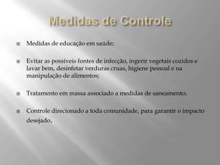  Medidas de educação em saúde;
 Evitar as possíveis fontes de infecção, ingerir vegetais cozidos e
lavar bem, desinfetar verduras cruas, higiene pessoal e na
manipulação de alimentos;
 Tratamento em massa associado a medidas de saneamento;
 Controle direcionado a toda comunidade, para garantir o impacto
desejado.
 