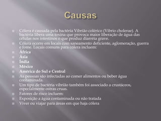  Cólera é causada pela bactéria Vibrião colérico (Vibrio cholerae). A 
bactéria libera uma toxina que provoca maior liberação de água das 
células nos intestinos o que produz diarréia grave. 
 Cólera ocorre em locais com saneamento deficiente, aglomeração, guerra 
e fome. Locais comuns para cólera incluem: 
 África 
 Ásia 
 Índia 
 México 
 América do Sul e Central 
 As pessoas são infectadas ao comer alimentos ou beber água 
contaminada. 
 Um tipo de bactéria vibrião também foi associado a crustáceos, 
especialmente ostras cruas. 
 Fatores de risco incluem: 
 Exposição a água contaminada ou não tratada 
 Viver ou viajar para áreas em que haja cólera 
 