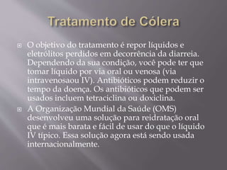  O objetivo do tratamento é repor líquidos e 
eletrólitos perdidos em decorrência da diarreia. 
Dependendo da sua condição, você pode ter que 
tomar líquido por via oral ou venosa (via 
intravenosaou IV). Antibióticos podem reduzir o 
tempo da doença. Os antibióticos que podem ser 
usados incluem tetraciclina ou doxiclina. 
 A Organização Mundial da Saúde (OMS) 
desenvolveu uma solução para reidratação oral 
que é mais barata e fácil de usar do que o líquido 
IV típico. Essa solução agora está sendo usada 
internacionalmente. 
 