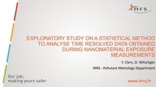 EXPLORATORY STUDY ON A STATISTICAL METHOD
TO ANALYSE TIME RESOLVED DATA OBTAINED
DURING NANOMATERIAL EXPOSURE
MEASUREMENTS
F. Clerc, O. Witschger
INRS - Pollutant Metrology Department
 