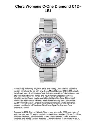Clerc Womens C-One Diamond C1D-
               LB1




Collectively matching anyones style this classy Clerc with its cool bold
design will elegantly go with any dress.Model NumberC1D-LB1SeriesC-
OneStyleLuxurySizeWomensCaseStainless steelDial ColorWhite mother
of pearl dial with silver hands and hour markersBraceletStainless
steelMovementSwiss made quartzCrystalSapphireCase Thickness9
mmW ater Resistant50 metersCalendarDate display at 4:00Bracelet
Width19 mmBracelet Length8.0 inchesDiamonds56 white diamonds
accent bezelMaterialStainless SteelClasp TypeDeploymentCase
Diameter35 mm

Founded in 2002, Discount Watch Store is your source for 3500 plus styles of
watches from over 65 watch brands including Citizen watches (Citizen Eco Drive
watches and more), Seiko watches (Seiko kinetic watches, Seiko automatic
watches, and more), Movado watches, Luminox watches (Luminox Navy SEAL
 