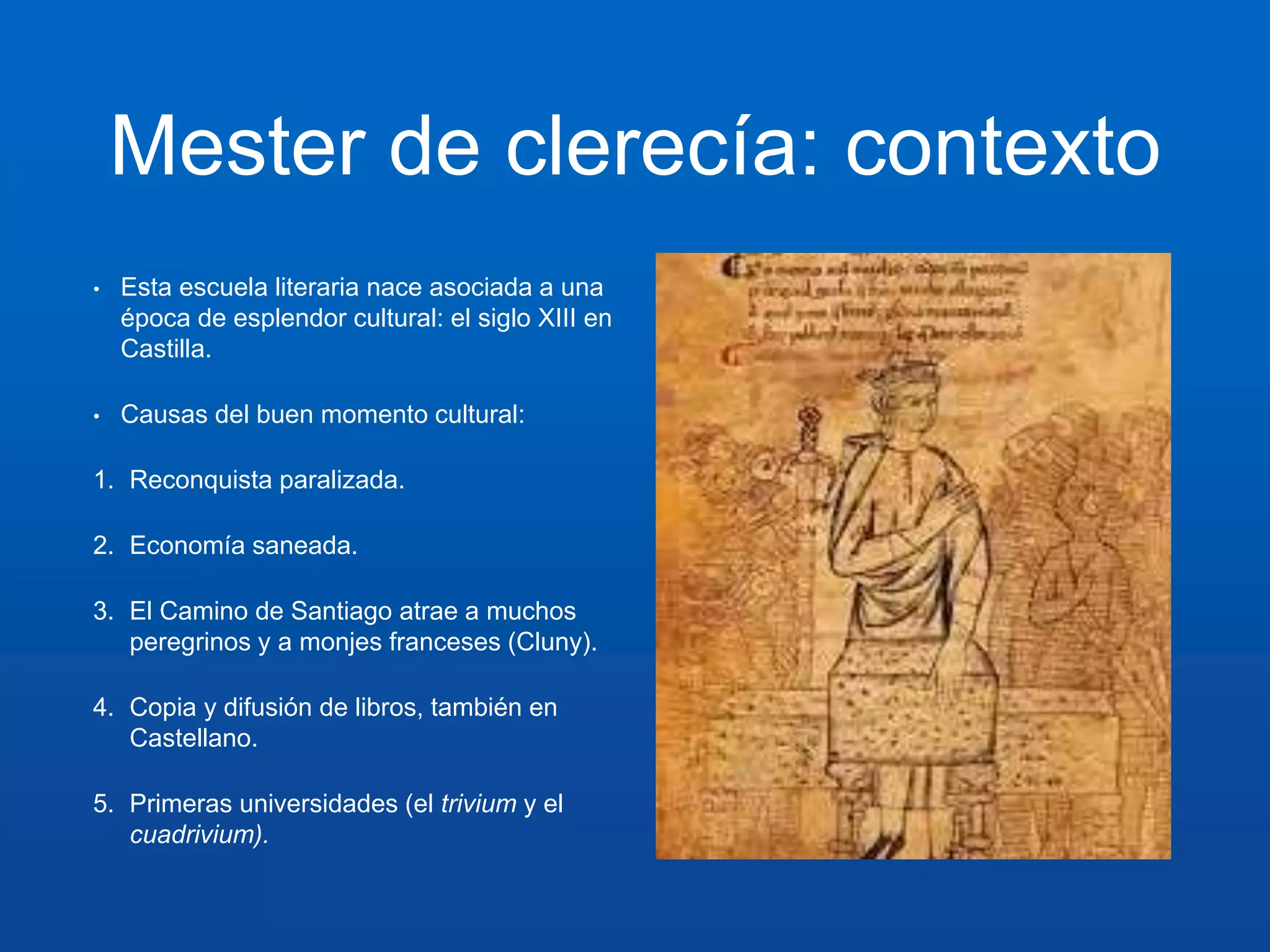 Mester de clerecía: contexto 
• Esta escuela literaria nace asociada a una 
época de esplendor cultural: el siglo XIII en 
Castilla. 
• Causas del buen momento cultural: 
1. Reconquista paralizada. 
2. Economía saneada. 
3. El Camino de Santiago atrae a muchos 
peregrinos y a monjes franceses (Cluny). 
4. Copia y difusión de libros, también en 
Castellano. 
5. Primeras universidades (el trivium y el 
cuadrivium). 
 