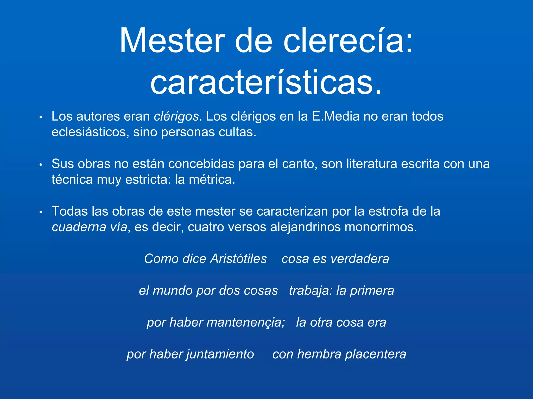 Mester de clerecía: 
características. 
• Los autores eran clérigos. Los clérigos en la E.Media no eran todos 
eclesiásticos, sino personas cultas. 
• Sus obras no están concebidas para el canto, son literatura escrita con una 
técnica muy estricta: la métrica. 
• Todas las obras de este mester se caracterizan por la estrofa de la 
cuaderna vía, es decir, cuatro versos alejandrinos monorrimos. 
Como dice Aristótiles cosa es verdadera 
el mundo por dos cosas trabaja: la primera 
por haber mantenençia; la otra cosa era 
por haber juntamiento con hembra placentera 
 
