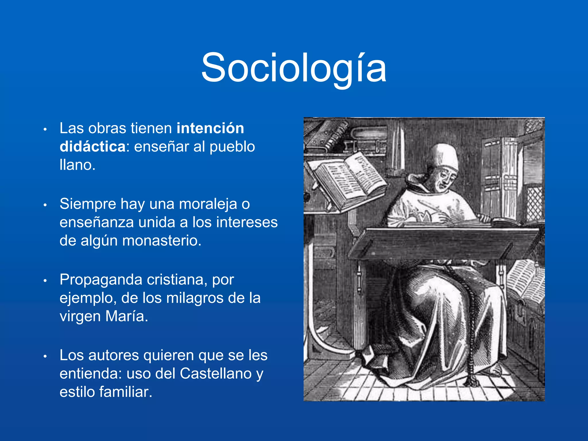 Sociología 
• Las obras tienen intención 
didáctica: enseñar al pueblo 
llano. 
• Siempre hay una moraleja o 
enseñanza unida a los intereses 
de algún monasterio. 
• Propaganda cristiana, por 
ejemplo, de los milagros de la 
virgen María. 
• Los autores quieren que se les 
entienda: uso del Castellano y 
estilo familiar. 
 