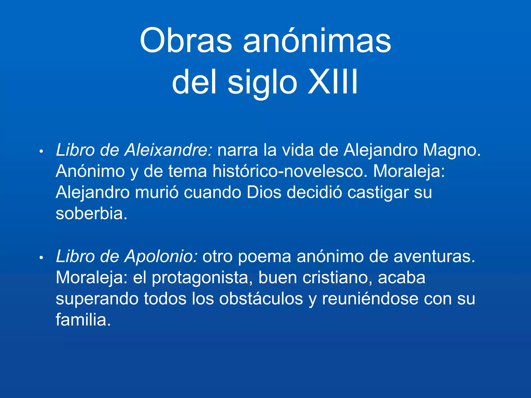 Obras anónimas 
del siglo XIII 
• Libro de Aleixandre: narra la vida de Alejandro Magno. 
Anónimo y de tema histórico-novelesco. Moraleja: 
Alejandro murió cuando Dios decidió castigar su 
soberbia. 
• Libro de Apolonio: otro poema anónimo de aventuras. 
Moraleja: el protagonista, buen cristiano, acaba 
superando todos los obstáculos y reuniéndose con su 
familia. 
 