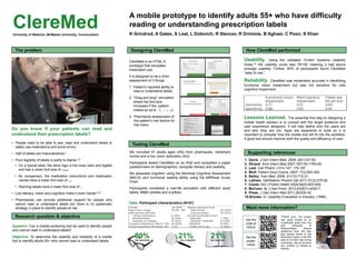 21%Use a magnifier
A mobile prototype to identify adults 55+ who have difficulty
reading or understanding prescription labels
K Grindrod, A Gates, S Leat, L Dolovich, R Slavcev, R Drimmie, B Aghaei, C Poon, S Khan
Do you know if your patients can read and
understand their prescription labels?
• People need to be able to see, read and understand labels to
safely use medications and avoid errors.
• Half of labels are misunderstood.1
• Poor legibility of labels is partly to blame.2,3
• On a typical label, the store logo is the most clear and legible
and has a mean font size of 13 points.
• By comparison, the medication instructions and medication
names have a mean font size of 9 points .
• Warning labels have a mean font size of 6 points.
• Low literacy, vision and cognition make it even harder.4-9
• Pharmacists can provide additional support for people who
cannot read or understand labels but there is no systematic
strategy in place to identify people at risk.
Research question & objective
Question: Can a mobile screening tool be used to identify people
who cannot read or understand labels?
Objective: To determine the usability and reliability of a mobile
tool to identify adults 55+ who cannot read or understand labels.
ClereMed is an HTML-5
prototype that simulates
medication use.
It is designed to be a 2min
assessment of 3 things:
1. Patient’s reported ability to
read or understand labels.
2. “Drag and drop” simulation
where the font size
increases if the patient
makes an error (9, 12, 15, 18).
3. Pharmacist assessment of
the patient’s risk factors for
low vision.
Designing ClereMed How ClereMed performed
Want more information?
Table. Participant characteristics (N=47)
89%Use spectacles
21%Use large print
Usability. Using the validated 10-item Systems Usability
Scale,10 the usability score was 76/100 meaning it had above
average usability. Further, 84% of participants found ClereMed
“easy to use.”
Reliability. ClereMed was moderately accurate in identifying
functional vision impairment but was not sensitive for mild
cognitive impairment.
Lessons Learned. The essential first step to designing a
mobile health solution is to consult with the target audience and
user experience designers. It will help define who the users are
and who they are not. Apps are expensive to build so it is
important to consider how the mobile tool will fit into the workflow.
A good tool should improve both the quality and efficiency of care.
Thank you. Our project
was partly funded by an
unrestricted grant from the
joint University of
Waterloo/Astra Zeneca
adherence fund. We also
give special thanks to the
retirement homes in the KW
area for all their help during
recruitment. We do not have
any conflicts of interest to
declare.
The problem
Testing ClereMed
We recruited 47 adults aged ≥55y from pharmacies, retirement
homes and a low vision optometry clinic.
Participants tested ClereMed on an iPad and completed a paper
questionnaire on demographics, computer literacy and usability.
We assessed cognition using the Montreal Cognitive Assessment
(MoCA) and functional reading ability using the MNRead Acuity
Chart.
Participants completed a real-life simulation with different sized
labels, M&M candies and a pillbox.
Supporting references
1. Davis. J Gen Intern Med. 2009: 24(1):57-62.
2. Shrank. Arch Intern Med 2007;167(16):1760-65.
3. Leat. Can Pharm J 014 147: 179-187.
4. Wolf. Patient Educ Couns. 2007: 7(3):293-300.
5. Bailey. Fam Med. 2009; 41(10):715-21.
6. Latham. Ophthalmic Physiol Opt 2011;31(3):275-82.
7. Crews. Am J Public Health 2004;94(5):823-829.
8. McCann. Br J Gen Pract. 2012;62(601):e530-7.
9. Press. J Gen Intern Med 2011;26:635-42.
10.Brooke. In: Usability Evaluation in Industry. (1996).
Get the
code at
Github
Get the
poster
online
ClereMedUniversity of Waterloo, McMaster University, Communitech
 