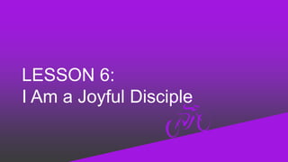 LESSON 6:
I Am a Joyful Disciple
 