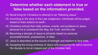 Determine whether each statement is true or
false based on the information provided.
23. Moral living for Christians is referred to as "following Jesus."
24. According to the story of the Last Judgement, individuals will be judged
based on their actions on earth.
25. Christians entrust their daily actions, events, and problems to Jesus
because he is considered the Way, the Truth, and the Life.
26. Becoming a disciple of Jesus is primarily based on personal
accomplishments, possessions, or titles.
27. Jesus is described as the source of strength and wisdom to face trials.
28. Accepting the loving embrace of Jesus and answering His call to become
His disciple is not an integral part of the Christian faith.
 