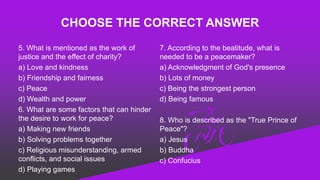 CHOOSE THE CORRECT ANSWER
5. What is mentioned as the work of
justice and the effect of charity?
a) Love and kindness
b) Friendship and fairness
c) Peace
d) Wealth and power
6. What are some factors that can hinder
the desire to work for peace?
a) Making new friends
b) Solving problems together
c) Religious misunderstanding, armed
conflicts, and social issues
d) Playing games
7. According to the beatitude, what is
needed to be a peacemaker?
a) Acknowledgment of God's presence
b) Lots of money
c) Being the strongest person
d) Being famous
8. Who is described as the "True Prince of
Peace"?
a) Jesus
b) Buddha
c) Confucius
 