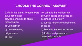 CHOOSE THE CORRECT ANSWER
9. Fill in the blank: Peacemakers
strive for mutual __________
between enemies to attain
reconciliation.
a) Competition
b) Understanding
c) Ignorance
d) Fear
10. What is the relationship
between peace and justice as
described in the text?
a) Justice hinders the attainment
of peace
b) Peace is the work of justice
c) Justice and peace are
unrelated concepts
 