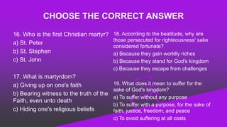 CHOOSE THE CORRECT ANSWER
16. Who is the first Christian martyr?
a) St. Peter
b) St. Stephen
c) St. John
17. What is martyrdom?
a) Giving up on one's faith
b) Bearing witness to the truth of the
Faith, even unto death
c) Hiding one's religious beliefs
18. According to the beatitude, why are
those persecuted for righteousness' sake
considered fortunate?
a) Because they gain worldly riches
b) Because they stand for God's kingdom
c) Because they escape from challenges
19. What does it mean to suffer for the
sake of God's kingdom?
a) To suffer without any purpose
b) To suffer with a purpose, for the sake of
faith, justice, freedom, and peace
c) To avoid suffering at all costs
 