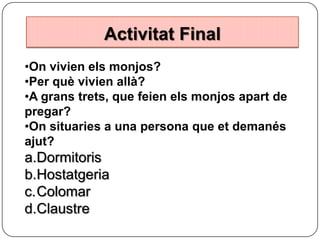 Activitat Final
•On vivien els monjos?
•Per què vivien allà?
•A grans trets, que feien els monjos apart de
pregar?
•On situaries a una persona que et demanés
ajut?

a.Dormitoris
b.Hostatgeria
c.Colomar
d.Claustre

 
