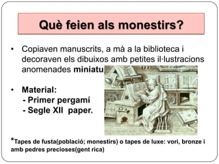 Què feien als monestirs?
• Copiaven manuscrits, a mà a la biblioteca i
decoraven els dibuixos amb petites il·lustracions
anomenades miniatures.
• Material:
- Primer pergamí
- Segle XII paper.

*Tapes de fusta(població; monestirs) o tapes de luxe: vori, bronze i
amb pedres precioses(gent rica)

 