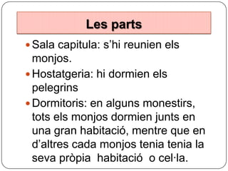 Les parts
Les parts
 Sala capitula: s’hi reunien els

monjos.
 Hostatgeria: hi dormien els
pelegrins
 Dormitoris: en alguns monestirs,
tots els monjos dormien junts en
una gran habitació, mentre que en
d’altres cada monjos tenia tenia la
seva pròpia habitació o cel·la.

 