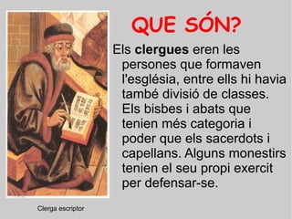 QUE SÓN? Els  clergues  eren les persones que formaven l'església, entre ells hi havia també divisió de classes. Els bisbes i abats que tenien més categoria i poder que els sacerdots i capellans. Alguns monestirs tenien el seu propi exercit per defensar-se. Clerga escriptor o copista. Clerga escriptor  
