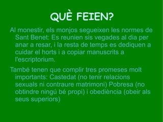 QUÈ FEIEN? Al monestir, els monjos segueixen les normes de Sant Benet: Es reunien sis vegades al dia per anar a resar, i la resta de temps es dediquen a cuidar el horts i a copiar manuscrits a l'escriptorium. 