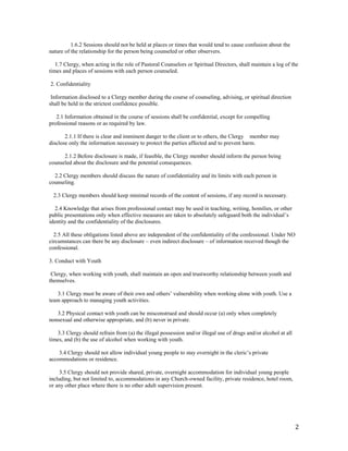 2
1.6.2 Sessions should not be held at places or times that would tend to cause confusion about the
nature of the relationship for the person being counseled or other observers.
1.7 Clergy, when acting in the role of Pastoral Counselors or Spiritual Directors, shall maintain a log of the
times and places of sessions with each person counseled.
2. Confidentiality
Information disclosed to a Clergy member during the course of counseling, advising, or spiritual direction
shall be held in the strictest confidence possible.
2.1 Information obtained in the course of sessions shall be confidential, except for compelling
professional reasons or as required by law.
2.1.1 If there is clear and imminent danger to the client or to others, the Clergy member may
disclose only the information necessary to protect the parties affected and to prevent harm.
2.1.2 Before disclosure is made, if feasible, the Clergy member should inform the person being
counseled about the disclosure and the potential consequences.
2.2 Clergy members should discuss the nature of confidentiality and its limits with each person in
counseling.
2.3 Clergy members should keep minimal records of the content of sessions, if any record is necessary.
2.4 Knowledge that arises from professional contact may be used in teaching, writing, homilies, or other
public presentations only when effective measures are taken to absolutely safeguard both the individual’s
identity and the confidentiality of the disclosures.
2.5 All these obligations listed above are independent of the confidentiality of the confessional. Under NO
circumstances can there be any disclosure – even indirect disclosure – of information received though the
confessional.
3. Conduct with Youth
Clergy, when working with youth, shall maintain an open and trustworthy relationship between youth and
themselves.
3.1 Clergy must be aware of their own and others’ vulnerability when working alone with youth. Use a
team approach to managing youth activities.
3.2 Physical contact with youth can be misconstrued and should occur (a) only when completely
nonsexual and otherwise appropriate, and (b) never in private.
3.3 Clergy should refrain from (a) the illegal possession and/or illegal use of drugs and/or alcohol at all
times, and (b) the use of alcohol when working with youth.
3.4 Clergy should not allow individual young people to stay overnight in the cleric’s private
accommodations or residence.
3.5 Clergy should not provide shared, private, overnight accommodation for individual young people
including, but not limited to, accommodations in any Church-owned facility, private residence, hotel room,
or any other place where there is no other adult supervision present.
 