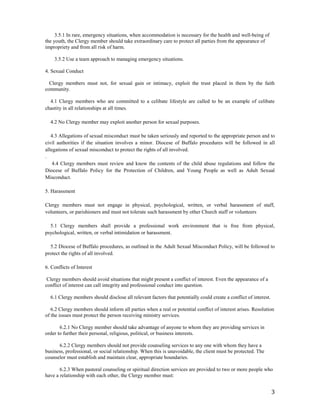 3
3.5.1 In rare, emergency situations, when accommodation is necessary for the health and well-being of
the youth, the Clergy member should take extraordinary care to protect all parties from the appearance of
impropriety and from all risk of harm.
3.5.2 Use a team approach to managing emergency situations.
4. Sexual Conduct
Clergy members must not, for sexual gain or intimacy, exploit the trust placed in them by the faith
community.
4.1 Clergy members who are committed to a celibate lifestyle are called to be an example of celibate
chastity in all relationships at all times.
4.2 No Clergy member may exploit another person for sexual purposes.
4.3 Allegations of sexual misconduct must be taken seriously and reported to the appropriate person and to
civil authorities if the situation involves a minor. Diocese of Buffalo procedures will be followed in all
allegations of sexual misconduct to protect the rights of all involved.
.
4.4 Clergy members must review and know the contents of the child abuse regulations and follow the
Diocese of Buffalo Policy for the Protection of Children, and Young People as well as Adult Sexual
Misconduct.
5. Harassment
Clergy members must not engage in physical, psychological, written, or verbal harassment of staff,
volunteers, or parishioners and must not tolerate such harassment by other Church staff or volunteers
5.1 Clergy members shall provide a professional work environment that is free from physical,
psychological, written, or verbal intimidation or harassment.
5.2 Diocese of Buffalo procedures, as outlined in the Adult Sexual Misconduct Policy, will be followed to
protect the rights of all involved.
6. Conflicts of Interest
Clergy members should avoid situations that might present a conflict of interest. Even the appearance of a
conflict of interest can call integrity and professional conduct into question.
6.1 Clergy members should disclose all relevant factors that potentially could create a conflict of interest.
6.2 Clergy members should inform all parties when a real or potential conflict of interest arises. Resolution
of the issues must protect the person receiving ministry services.
6.2.1 No Clergy member should take advantage of anyone to whom they are providing services in
order to further their personal, religious, political, or business interests.
6.2.2 Clergy members should not provide counseling services to any one with whom they have a
business, professional, or social relationship. When this is unavoidable, the client must be protected. The
counselor must establish and maintain clear, appropriate boundaries.
6.2.3 When pastoral counseling or spiritual direction services are provided to two or more people who
have a relationship with each other, the Clergy member must:
 