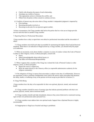 4
 Clarify with all parties the nature of each relationship,
 Anticipate any conflict of interest,
 Take appropriate actions to eliminate the conflict, and
 Obtain from all parties written consent to continue services.
6.3 Conflicts of interest may also arise when a Clergy member’s independent judgment is impaired by:
 Prior dealings,
 Becoming personally involved, or
 Becoming an advocate for one (person) against another.
In these circumstances, the Clergy member shall advise the parties that he or she can no longer provide
services and refer them to another Clergy member.
7. Reporting Ethical or Professional Misconduct
Clergy members have a duty to report their own ethical or professional misconduct and the misconduct of
others.
7.1 Clergy members must hold each other accountable for maintaining the highest ethical and professional
standards. When there is an indication of illegal actions by a Clergy member, you should notify the proper
civil authorities
7.2 When an uncertainty exists about whether a situation or course of conduct violates this Code of Pastoral
Conduct or other religious, moral, or ethical principles, consult with:
 Peers,
 Others knowledgeable about ethical issues, or
 The Office of Professional Responsibility
7.3 When it appears that a member of the Clergy has violated this Code of Pastoral Conduct or other
religious, moral, or ethical principles:
 Report this issue to a Supervisor
 Refer the matter directly to the Chancery office (or responsible administrative authority for the
religious community)
7.4 The obligation of Clergy to report client misconduct is subject to the duty of confidentiality. However,
any agreement or duty to maintain confidentiality must yield to the need to report misconduct that threatens
the safety, health, or wellbeing of any of the persons involved except as provided for in Section 2.5.
8. Clergy Well-Being
Clergy members have the duty to be responsible for their own spiritual, physical, mental, and emotional
health.
8.1 Clergy members should be aware of warning signs that indicate potential problems with their own
spiritual, physical, mental, and/or emotional health.
8.2 Clergy members should seek help immediately whenever they notice behavioral or emotional warning
signs in their own professional and/or personal lives.
8.3 Clergy members must address their own spiritual needs. Support from a Spiritual Director is highly
recommended.
8.4 Inappropriate or illegal use of alcohol and drugs is prohibited.
 