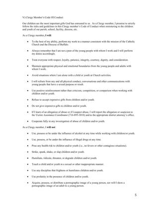 5
V) Clergy Member’s Code Of Conduct
Our children are the most important gifts God has entrusted to us. As a Clergy member, I promise to strictly
follow the rules and guidelines in this Clergy member’s Code of Conduct when ministering to the children
and youth of our parish, school, facility, diocese, etc.
As a Clergy member, I will:
 To the best of my ability, perform my work in a manner consistent with the mission of the Catholic
Church and the Diocese of Buffalo.
 Always remember that I am not a peer of the young people with whom I work and I will perform
my duties accordingly.
 Treat everyone with respect, loyalty, patience, integrity, courtesy, dignity, and consideration.
 Maintain appropriate physical and emotional boundaries from the young people and adults with
whom I work.
 Avoid situations where I am alone with a child or youth at Church activities.
 I will refrain from any and all physical conduct, conversations and other communications with
young people that have a sexual purpose or result.
 Use positive reinforcement rather than criticism, competition, or comparison when working with
children and/or youth.
 Refuse to accept expensive gifts from children and/or youth.
 Do not give expensive gifts to children and/or youth.
 If I learn of an allegation of abuse or if I suspect abuse, I will report the allegation or suspicion to
the Victim Assistance Coordinator (716-895-3010) and to the appropriate district attorney’s office.
 Cooperate fully in any investigation of abuse of children and/or youth.
As a Clergy member, I will not:
 Use, possess or be under the influence of alcohol at any time while working with children/or youth.
 Use, possess, or be under the influence of illegal drugs at any time.
 Pose any health risk to children and/or youth (i.e., no fevers or other contagious situations).
 Strike, spank, shake, or slap children and/or youth.
 Humiliate, ridicule, threaten, or degrade children and/or youth.
 Touch a child and/or youth in a sexual or other inappropriate manner.
 Use any discipline that frightens or humiliates children and/or youth.
 Use profanity in the presence of children and/or youth.
 Acquire, possess, or distribute a pornographic image of a young person, nor will I show a
pornographic image of an adult to a young person.
 